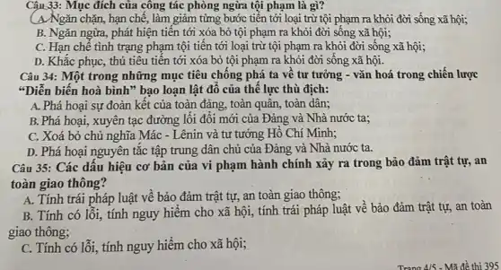 Câu 33: Mục đích của công tác phòng ngừa tội phạm là gì?
(A)Ngǎn chặn, hạn chế, làm giảm từmg bước tiến tới loại trừ tội phạm ra khỏi đời sống xã hội;
B. Ngǎn ngừa, phát hiện tiền tới xóa bỏ tội phạm ra khỏi đời sống xã hội;
C. Hạn chế tình trạng phạm tội tiến tới loại trừ tội phạm ra khỏi đời sống xã hội;
D. Khắc phục, thủ tiêu tiên tới xóa bỏ tội phạm ra khỏi đời sống xã hội.
Câu 34: Một trong những mục tiêu chông phá ta về tư tưởng - vǎn hoá trong chiến lược
"Diễn biến hoà bình"bao loạn lật đô của thế lực thù địch:
A. Phá hoại sự đoàn kết của toàn đảng, toàn quân, toàn dân;
B. Phá hoại, xuyên tạc đường lối đối mới của Đảng và Nhà nước ta;
C. Xoá bỏ chủ nghĩa Mác - Lênin và tư tưởng Hô Chí Minh;
D. Phá hoại nguyên tắc tập trung dân chủ của Đảng và Nhà nước ta.
Câu 35: Các dấu hiệu cơ bản của vi phạm hành chính xảy ra trong bảo đảm trật tự, an
toàn giao thông?
A. Tính trái pháp luật về bảo đảm trật tự, an toàn giao thông;
B. Tính có lối,, tính nguy hiểm cho xã hội, tính trái pháp luật về bảo đảm trật tự, an toàn
giao thông;
C. Tính có lỗi , tính nguy hiểm cho xã hội;