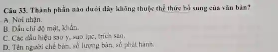 Câu 33. Thành phần nào dưới đây không thuộc thể thức bố sung của vǎn bản?
. A. Nơi nhận.
B. Dấu chi độ mật, khẩn.
C. Các dấu hiệu sao y, sao lục , trích sao.
D. Tên người chế bản, sô lượng bản, sô phát hành.