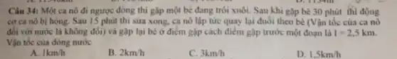 Câu 34: Một ca nô đi ngược dòng thi gặp một bè đang trôi xuôi. Sau khi gặp bè 30 phút thì động
cơ ca nô bị hỏng. Sau 15 phút thì sửa xong, ca nô lập tức quay lại đuổi theo bè (Vận tốc của ca nô
đối với nước là không đổi) và gặp lại bè ở điểm gặp cách điểm gặp trước một đoạn là I=2,5km
Vận tốc của dòng nước
A 1km/h
B. 2km/h
C. 3km/h
D. 1,5km/h