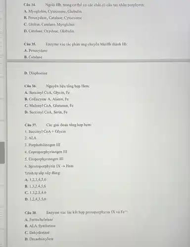 Câu 34. Ngoài Hb, trong cơ thể có các chất có cấu tạo nhân porphyrin:
A. Myoglobin, Cytocrome Globulin
B. Peroxydase, Catalase , Cytocrome
C. Globin, Catalase, Myoglobin
D. Catalase, Oxydase, Globulin
Câu 35.
Enzyme xúc tác phản ứng chuyển MetHb thành Hb:
A. Peroxydase
B. Catalase
D. Diaphorase
Câu 36. Nguyên liệu tổng hợp Hem:
A. Succinyl CoA, Glycin, F
B. CoEnzyme A, Alanin . Fe
C. Malonyl CoA, Glutamin . Fe
D. Succinyl CoA, Serin, Fe
Câu 37. Các giai đoạn tổng hợp hem:
1. Succinyl CoA+Glycin
2. ALA
3. Porphobilinogen III
4. Coproporphyrinogen III
5. Uroporphyrinogen III
6. Sprotoporphyrin IX -> Hem
Trình tự sắp xếp đúng:
A. 1,2,3 A,5,6
B. 1,3,24.5.6
C. 1,3,2,5,4,6
D. 1,2,4,3,5,6
Câu 38.
Enzyme xúc tác kết hợp protoporphyrin IX và Fe^++
A. Ferrochelatase
B. ALA Synthetase
C. Dehydratase
D. Decarboxylase