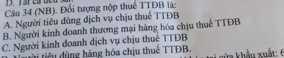 Câu 34(NB)
. Đối tượng nộp thuê TTĐB là:
A. Người tiêu dùng dịch vụ chịu thuê TTĐB
B. Người kinh doanh thương mại hàng hóa chịu thuế TTĐB
C. Người kinh doanh dịch vụ chịu thuế TTĐB
n Naười tiêu dùng hàng hóa chịu thuê TTĐB.