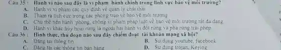 Câu 35: Hành vi nào sau đây là vi phạm hành chính trong lĩnh vực bảo vệ môi trường?
A. Hành vi vi phạm các quy định về quản lý chất thải
B. Tham ra tích cực trong các phong trào về bảo vệ môi trường
C. Chủ thể tiến hành phòng, chống vi phạm pháp luật về bảo vệ môi trường rất đa dạng
D. Hành vi khác hùy hoại rừng là ngoài hai hành vi đốt rừng và phá rừng trái phép
Câu 36: Hình thức, thủ đoạn nào sau đây chiếm đoạt tài khoản mạng xã hội?
A. Đǎng tải thông tin
B. Sử dụng youtube ,facebook
C. Đǎng tải các thông tin bán hàng
D. Sử dụng trojan ,Keylog