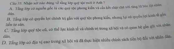 Câu 35.. Nhận xét nào đúng về tầng lớp quý tộc mới ở Anh ?
A . Tầng lớp có nguồn gốc là các quý tộc phong kiến và cấu kết chặt chẽ với tǎng lữ bóc lột nhân
dân.
B . Tầng lớp có quyền lợi chính trị gắn với quý tộc phong kiến , nhưng lại có quyền lợi kinh tế gắn
liền tư sản.
C.. Tầng lớp quý tộc cũ . có thế lực kinh tế và chính trị trong xã hội và có quan hệ gần gũi với nhân
dân.
D . Tầng lớp có địa vi cao trong xã hội và đã thực hiện nhiều chính sách tiến bộ đối với nhân dân.