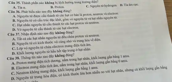 Câu 35. Thành phần nào không bị lệch hướng trong trường điện?
C. Nguyên tử hydrogen D. Tia âm cựC.
A. Tia alpha 
B. Proton.
Câu 36. Phát biểu nào sau đây không đúng?
A. Nguyên tử được cấu thành từ các hạt cơ bản là proton, neutron và electron.
B. Nguyên tử có cấu trúc đặc khít.,gồm vỏ nguyên tử và hạt nhân nguyên tử.
C. Hạt nhân nguyên tử cấu thành từ các hạt proton và neutron.
D. Vỏ nguyên tử cấu thành từ các hạt electron.
Câu 37. Nhận định nào sau đây không đúng?
A. Tất cả các hạt nhân nguyên tử đều chứa proton và neutron.
B. Nguyên tử có kích thước vô cùng nhỏ và trung hòa về điện.
C. Lớp vỏ nguyên tử chứa electron mang điện tích âm.
D. Khối lượng nguyên tử hầu hết tập trung ở hạt nhân.
Câu 38. Thông tin nào sau đây không đúng?
A. Proton mang điện tích dương, nằm trong hạt nhân, khối lượng gần bằng 1 amu.
B. Electron mang điện tích âm, nằm trong hạt nhân, khối lượng gần bằng 0 amu.
C. Neutron không mang điện, khối lượng gân bằng 1 amu.
D. Nguyên tử trung hòa điện, có kích thước lớn hơn nhiều so với hạt nhân nhưng có khối lượng gần bằng