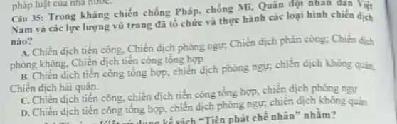 Câu 35: Trong kháng chiến chống Pháp chống Mĩ, Quân đột nhan dan Viêt
Nam và các lực lượng vũ trang đã tổ chức và thực hành các loại hình chiến dịch
nào?
A. Chiến dịch tiên công. Chiến dịch phòng ngư: Chiến dịch phản công; Chiến dịch
phòng không, Chiến dịch tiến công tổng hợp
B. Chiến dịch tiến công tổng hợp, chiến dịch phòng ngự, chiến dịch không quản,
Chiến dịch hải quân.
C. Chiến dịch tiên công, chiến dịch tiến công tổng hợp, chiến dịch phòng ngự
D. Chiến dịch tiến công tổng hợp, chiến dịch phòng ngự, chiên dịch không quân
kế sách "Tiên phát chế nhân" nhằm?
pháp luật của nhà nướC.