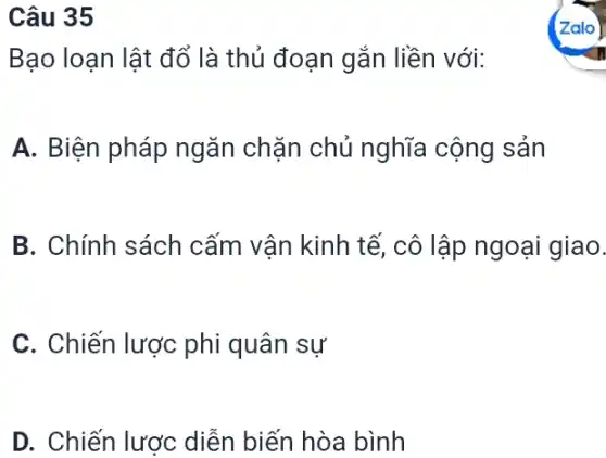 Câu 35
Bạo loạn lật đổ là thủ đoạn gắn liền với:
A. Biện pháp ngǎn chặn chủ nghĩa cộng sản
B. Chính sách cấm vận kinh tế cô lập ngoại giao.
C. Chiến lược phi quân sự
D. Chiến lược diễn biến hòa bình
Zalo