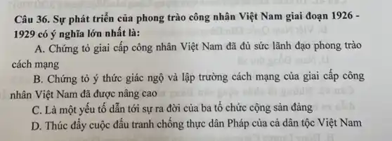 Câu 36. Sự phát triển của phong trào công nhân Việt Nam giai đoạn 1926 -
1929 có ý nghĩa lớn nhất là:
A. Chứng tỏ giai cấp công nhân Việt Nam đã đủ sức lãnh đạo phong trào
cách mạng
B. Chứng tỏ ý thức giác ngộ và lập trường cách mạng của giai cấp công
nhân Việt Nam đã được nâng cao
C. Là một yêu tố dẫn tới sự ra đời của ba tố chức cộng sản đảng
D. Thúc đấy cuộc đấu tranh chống thực dân Pháp của cả dân tộc Việt Nam