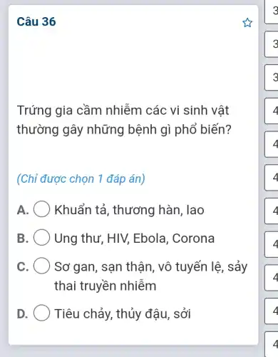 Câu 36
Trứng gia cầm nhiễm các vi sinh vật
thường gây những bệnh gì phổ biến?
(Chỉ được chọn 1 đáp án)
A Khuẩn tả , thương hàn, lao
B	Ung thư, HIV,Ebola, Corona
c	Sơ gan, sạn thận, vô tuyến lệ, sảy
thai truyền nhiễm
D	Tiêu chảy, thủy đậu, sởi