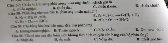 Câu 37: Chiều từ trái sang phải trong phản ứng thuận nghịch gọi là
D. chiều chuẩn
A. chiều nghịch.
B. chiều đảo.
C. chiều thuận.
Câu 38: Phản ứng nào sau đây là phản ứng thuận nghịch ?
B Fe+2HClarrow FeCl_(2)+H_(2)
A. N_(2)+3H_(2)leftharpoons 2NH_(3)
c H_(2)+Cl_(2)arrow 2HCl
D 2H_(2)+O_(2)arrow 2H_(2)O
Câu 39. Cân bằng hóa học liên quan đến loại phản ứng
A. Không thuận nghịch.B. Thuận nghịch.
C. Một chiều.
D. Oxi hóa -khử.
Câu 40: Yếu tố nào sau đây luôn luôn không làm dịch chuyển cân bằng của hệ phản ứng?
A. Nhiệt độ.
B. Áp suât.
C. Nồng độ.
D. Chất xúc táC.