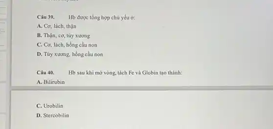 Câu 39. Hb được tổng hợp chủ yếu ở:
A. Cơ, lách, thận
B. Thận, cơ, tủy xương
C. Cơ, lách, hồng cầu non
D. Tủy xương, hồng cầu non
Câu 40.
Hb sau khi mở vòng, tách Fe và Globin tạo thành:
A. Bilirubin
C. Urobilin
D. Stercobilin