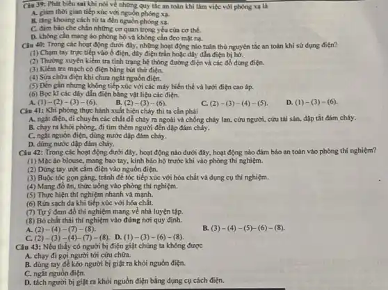 Câu 39: Phát biểu sai khi nói về những quy tắc an toàn khi làm việc với phóng xạ là
A. giảm thời gian tiếp xúc với nguồn phóng xạ.
B. tǎng khoảng cách từ ta đến nguồn phóng xạ.
C. đảm bảo che chẵn những cơ quan trọng yếu cửa cơ thể.
D. không cần mang áo phòng hộ và không cần đeo mặt na.
Câu 40: Trong các hoạt động dưới đây, những hoạt động nào tuân thủ nguyên tắc an toàn khi sử dụng điện?
(1) Chạm tay trực tiếp vào ổ điện, dây điện trần hoặc đây dẫn điện bị hở.
(2) Thường xuyên kiểm tra tình trạng hệ thông đường điện và các đồ dùng điện.
(3) Kiềm tra mạch có điện bằng bút thử điện.
(4) Sửa chữa điện khi chưa ngắt nguồn điện.
(5) Đến gần nhưng không tiếp xúc với các máy biến thế và lưới điện cao áp.
(6) Bọc kĩ các dây dẫn điện bằng vật liệu các điện.
A. (1)-(2)-(3)-(6)
B. (2)-(3)-(6)
C (2)-(3)-(4)-(5)
D (1)-(3)-(6)
Câu 41: Khi phòng thực hành xuất hiện cháy thì ta cần phải
A. ngắt điện, di chuyển các chất dễ cháy ra ngoài và chống cháy lan, cứu người, cứu tài sản dập tắt đám cháy.
B. chạy ra khỏi phòng, đi tìm thêm người đến dập đám cháy.
C. ngắt nguồn điện , dùng nước dập đám cháy.
D. dùng nước dập đám cháy.
Câu 42: Trong các hoạt động dưới đây , hoạt động nào dưới đây, hoạt động nào đảm bảo an toàn vào phòng thí nghiệm?
(1) Mặcáo blouse , mang bao tay, kính bảo hộ trước khi vào phòng thí nghiệm.
(2) Dùng tay ướt cǎm điện vào nguồn điện.
(3) Buộc tóc gọn gàng, tránh đề tóc tiếp xúc với hóa chất và dụng cụ thí nghiệm.
(4) Mang đồ ǎn , thức uống vào phòng thí nghiệm.
(5) Thực hiện thí nghiệm nhanh và mạnh.
(6) Rửa sạch da khi tiếp xúc với hóa chất.
(7) Tự ý đem đồ thí nghiệm mang về nhà luyện tập.
(8) Bỏ chất thải thí nghiệm vào đúng nơi quy định.
A. (2) -(4) -(7)-(8).
B. (3)-(4)-(5)-(6)-(8)
C. (2) -(3) -(4)-(7) - (8). D. (1)-(3)-(6)-(8)
Câu 43: Nếu thấy có người bị điện giật chúng ta không được
A. chạy đi gọi người tới cứu chữa.
B. dùng tay đê kéo người bị giật ra khỏi nguồn điện.
C. ngắt nguồn điện.
D. tách người bị giật ra khỏi nguồn điện bằng dụng cụ cách điện.