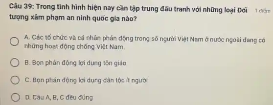 Câu 39: Trong tình hình hiện nay cần tập trung đấu tranh với những loại Đối 1 điểm
tượng xâm phạm an ninh quốc gia nào?
A. Các tổ chức và cá nhân phản động trong số người Việt Nam ở nước ngoài đang có
những hoạt động chống Việt Nam.
B. Bọn phản động lợi dụng tôn giáo
C. Bọn phản động lợi dụng dân tộc ít người
D. Câu A, B , C đều đúng