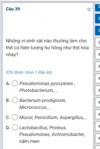 Câu 39
Những vi sinh vật nào thường làm cho
thịt có hiện tượng hư hỏng như thit hóa
nhày?
(Chỉ được chọn 1 đáp án)
A Pseudomonas pyocyanes ,
Photobacterium __
B Bacterium prodigiosin,
Micrococcus __
C Mucor,Penicillium , Aspergillus __
D	Lactobacillus , Proteus,
Pseudomonas , Achromobacter,
nấm men
3
4