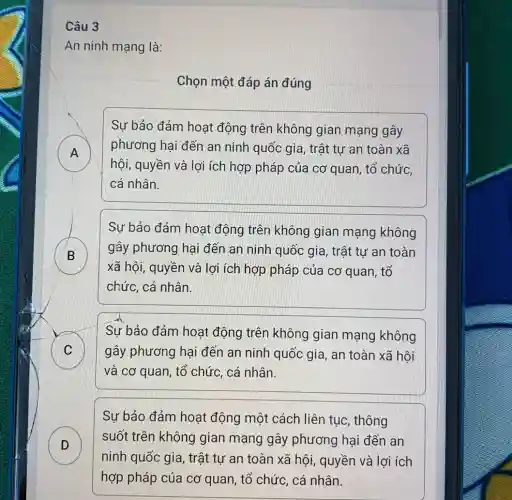 Câu 3
An ninh mạng là:
Chọn một đáp án đúng
A A
Sự bảo đảm hoạt động trên không gian mạng gây
phương hại đến an ninh quốc gia , trật tự an toàn xã
hội, quyền và lợi ích hợp pháp của cơ quan, tổ chức,
cá nhân.
B
D
Sự bảo đảm hoạt động trên không gian mạng không
gây phương hại đến an ninh quốc gia, trật tự an toàn
xã hội, quyền và lợi ích hợp pháp của cơ quan, tổ
chức, cá nhân.
C
Sự bảo đảm hoạt động trên không gian mạng không
gây phương hại đến an ninh quốc gia, an toàn xã hôi
và cơ quan, tổ chức, cá nhân.
D D
Sự bảo đảm hoạt động một cách liên tục, thông
suốt trên không gian mạng gây phương hại đến an
ninh quốc gia, trật tự an toàn xã hội, quyền và lợi ích
hợp pháp của cơ quan, tổ chức, cá nhân.