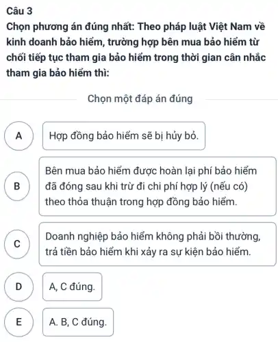 Câu 3
Chọn phương án đúng nhất: Theo pháp luật Việt Nam về
kinh doanh bảo hiểm, trường hợp bên mua bảo hiểm từ
chối tiếp tục tham gia bảo hiểm trong thời gian cân nhắc
tham gia bảo hiểm thì:
Chọn một đáp án đúng
A ) Hợp đồng bảo hiểm sẽ bị hủy bỏ.
B ) đã đóng sau khi trừ đi chi phí hợp lý (nếu có)
Bên mua bảo hiểm được hoàn lại phí bảo hiểm
theo thỏa thuận trong hợp đồng bảo hiểm.
C v
Doanh nghiệp bảo hiểm không phải bồi thường,
trả tiền bảo hiểm khi xảy ra sự kiện bảo hiểm.
D ) A, C đúng.
E A. B, C đúng. E