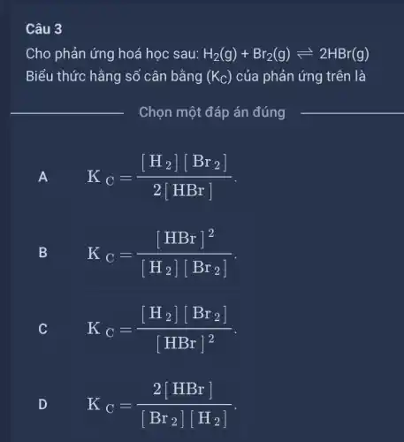 Câu 3
Cho phản ứng hoá học sau: H_(2)(g)+Br_(2)(g)leftharpoons 2HBr(g)
Biểu thức hằng số cân bằng (K_(C)) của phản ứng trên là
Chọn một đáp án đúng
A
A
K_(C)=([H_(2)][Br_(2)])/(2[HBr])
B
K_(C)=([HBr]^2)/([H_(2)][Br_(2)])
C
K_(C)=([H_(2)][Br_(2)])/([HBr]^2)
D
D
K_(C)=(2[HBr])/([Br_(2)][H_(2)])