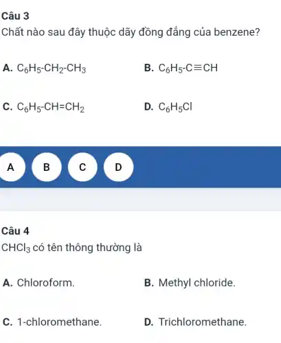 Câu 3
Chất nào sau đây thuộc dãy đồng đẳng của benzene?
A C_(6)H_(5)-CH_(2)-CH_(3)
B C_(6)H_(5)-Cequiv CH
C. C_(6)H_(5)-CH=CH_(2)
D. C_(6)H_(5)Cl
A
B
A
B
v
D .
CHCl_(3) có tên thông thường là
A. Chloroform.
B. Methyl chloride.
C. 1-chloromethane.
D. Trichloromethane.