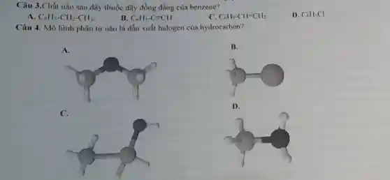 Câu 3.Chất nào sau đây thuộc dãy đồng đẳng của benzene?
D. C_(6)H_(5)Cl
A C_(6)H_(5)-CH_(2)-CH_(3)
B C_(6)H_(5)-Cequiv CH
C. C_(6)H_(5)-CH=CH_(2)
Câu 4. Mô hình phân tử nào là dẫn xuất halogen của hydrocarbon?
A.
C.
B.
D.