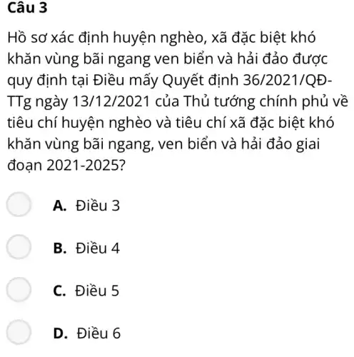 Câu 3
Hồ sơ xác định huyện nghèo , xã đặc biệt khó
khǎn vùng bãi ngang ven biển và hải đảo được
quy định tại Điều mấy Quyết định 36/2021/QĐ-
TTg ngày 13/12/2021 của Thủ tướng chính phủ về
tiêu chí huyện nghèo và tiêu chí xã đặc biệt khó
khǎn vùng bãi ngang, ven biển và hải đảo giai
đoạn 2021-2025 ?
A. Điều 3
B. Điều 4
C. Điều 5
D. Điều 6