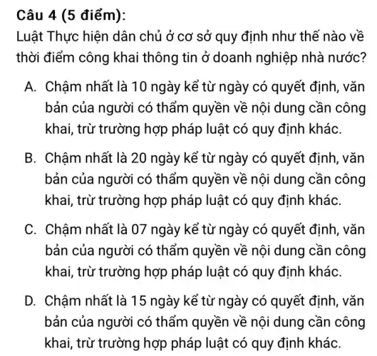 Câu 4 (5 điểm):
Luật Thực hiện dân chủ ở cơ sở quy định như thế nào về
thời điểm công khai thông tin ở doanh nghiệp nhà nước?
A. Chậm nhất là 10 ngày kể từ ngày có quyết định, vǎn
bản của người có thẩm quyền về nội dung cần công
khai, trừ trường hợp pháp luật có quy định kháC.
B. Chậm nhất là 20 ngày kể từ ngày có quyết định, vǎn
bản của người có thấm quyền về nội dung cần công
khai, trừ trường hợp pháp luật có quy định kháC.
C. Chậm nhất là 07 ngày kể từ ngày có quyết định, vǎn
bản của người có thẩm quyền về nội dung cần công
khai, trừ trường hợp pháp luật có quy định kháC.
D. Châm nhất là 15 ngày kể từ ngày có quyết định, vǎn
bản của người có thẩm quyền về nội dung cần công