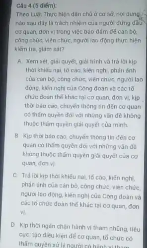 Câu 4 (5 điếm):
Theo Luật Thực hiện dân chủ ở cơ sở, nội dung
nào sau đây là trách nhiệm của người đứng đầu
cơ quan, đơn vị trong việc bảo đảm đế cán bộ.
công chức, viên chức người lao động thực hiện
kiếm tra, giám sát?
A. Xem xét, giải quyết, giải trình và trả lời kịp
thời khiếu nai, lô cáo, kiến nghị, phân ánh
của cán bộ, công chức, viên chức, người lao
động, kiến nghị của Công đoàn và các 1ố
chức đoàn thế khác tại cơ quan, dơn vị, kịp
thời báo cáo, chuyển thông tin dKn cơ quan
có thẩm quyền đối với những vǎn đề không
thuộc thẩm quyền giải quyết của mình.
B. Kịp thời báo cáo, chuyển thông tin dén cơ
quan có thẩm quyền dõi với những vãn đề
không thuộc thẩm quyền giải quyết của cơ
quan, dơn vị
C. Tiá lời kịp thời khiếu nai, tố cáo, kiến nghị
phản ánh của cán bộ, công chức, viên chức
người lao động, kiến nghị của Công doàn và
các 15 chức đoàn thế khác tại cơ quan, dơn
vị.
D. Kịp thời ngǎn chặn hành vi tham nhũng, tiêu
cực; tạo diều kiện để cơ quan, tổ chức có
thấm quyền xử lý người có hành vi these