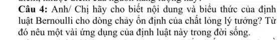 Câu 4: Anh/ Chị hãy cho biết nội dung và biểu thức của định
luật Bernoulli cho dòng chảy ôn định của chất lỏng lý tưởng? Từ
đó nêu một vài ứng dụng của định luật này trong đời sông.