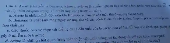 Câu 4. Arene (chủ yếu là benzene,toluene , xylene) là nguồn nguyên liệu để tổng hợp nhiều loại hoá chất và
vật liệu hữu cơ quan trọng, có nhiều ứng dụng trong đời sống.
a. Arene là những chất độc nên khi làm việc với arene cần tuân thủ đúng quy tắc an toàn.
b. Benzene là chất làm tǎng nguy cơ ung thư và các bệnh khác , vì vậy không được tiếp xúc trực tiếp với
hoá chất này.
c. Các thuốc bảo vệ thực vật thế hệ cũ là dẫn xuất của benzene đều có hai đối với sức khoẻ con người về
gây ô nhiễm môi trường.
d. Arene là những chất quan trọng thân thiện với môi trường, có tác dụng tốt với sức khoẻ con người.
......................................................................ng~n Thí sinh trả lời từ câu 1 đến câu 3