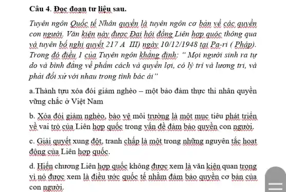 Câu 4. Đọc đoạn tư liệu sau.
Tuyên ngôn Quốc tế Nhân quyền là tuyên ngôn cơ bản về các quyền
con người. Vǎn kiên này được Đại hội đồng Liên hợp quóc thông qua
và tuyên bổ nghi quyết 217 A III) ngày 10/12/1948 tại Pa-ri ( Pháp).
Trong đó điều 1 của Tuyên ngôn khǎng định: " Mọi người sinh ra tự
do và bình đǎng về phâm cách và quyền lợi, có lý trí và lương trị , và
phải đổi xử với nhau trong tình bác ái"
a.Thành tựu xóa đói giảm nghèo -một bảo đảm thực thi nhân quyền
vững chắc ở Việt Nam
b. Xóa đói giảm nghèo , bào vệ môi trường là một mục tiêu phát triển
về vai trò của Liên hợp quốc trong vân đề đảm bảo quyền con người.
c. Giải quyết xung đột , tranh chấp là một trong những nguyên tắc hoạt
động của Liên hợp quốc.
d. Hiến chương Liên hợp quốc không được xem là vǎn kiện quan trọng
vì nó được xem là điều ước quốc tế nhằm đảm bảo quyền cơ bản của
con người.