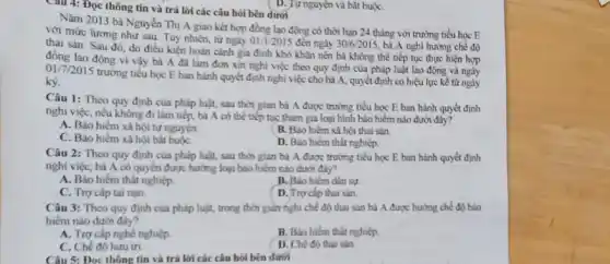 Câu 4: Đọc thông tin và trả lời các câu hỏi bên dưới
Nǎm 2013 bà Nguyễn Thị A giao kết hợp đồng lao động có thời hạn 24 tháng với trường tiểu học E
với mức lương như sau. Tuy nhiên, từ ngày
01/1/2015 đến ngày 30/6/2015 bà A nghi hướng chế độ
thai sản. Sau đó do điều kiện hoàn cảnh gia đình khó khǎn nên bà không thể tiếp tục thực hiện hợp
lao động vi vậy bà A đã làm đơn xin nghi việc theo quy định của pháp luật lao động và ngày
017/2015 trường tiểu học E ban hành quyết định nghi việc cho bà A, quyết định có hiệu lực kể từ ngày
ký.
Câu 1: Theo quy định của pháp luật, sau thời gian bà A được trường tiểu học E ban hành quyết định
nghi việc, nếu không đi làm tiếp, bà A có thể tiếp tục tham gia loại hình bảo hiểm nào dưới đây?
A. Bảo hiểm xã hội tự nguyện.
C. Bảo hiểm xã hội bắt buộC.
B. Bảo hiểm xã hội thai sản.
D. Báo hiểm thất nghiệp.
Câu 2: Theo quy định của pháp luật.sau thời gian bà A được trường tiểu học E ban hành quyết định
nghi việc, bà A có quyền được hưởng loại bảo hiểm nào dưới đây?
A. Bảo hiểm thất nghiệp.
B. Báo hiếm dân sự
C. Trợ cấp tai nạn.
D. Trơ cấp thai sản.
Câu 3: Theo quy định của pháp luật trong thời gian nghi chế độ thai sản bà A được hướng chế độ bảo
hiểm nào dưới đây?
A. Trợ cấp nghè nghiệp
B. Bảo hiểm thất nghiệp
D. Chế độ thai sản.
C. Chế độ hưu trí.
Câu 5: Đọc thông tin và trả lời các câu hỏi bên dưới
( D. Tự nguyện và bǎt buộC.