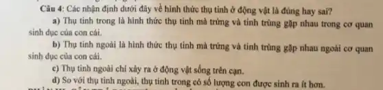 Câu 4: Các nhận định dưới đây về hình thức thụ tinh ở động vật là đúng hay sai?
a) Thụ tinh trong là hình thức thụ tinh mà trứng và tinh trùng gặp nhau trong cơ quan
sinh dục của con cái.
b) Thụ tinh ngoài là hình thức thụ tinh mà trứng và tinh trùng gặp nhau ngoài cơ quan
sinh dục của con cái.
c) Thụ tinh ngoài chỉ xảy ra ở động vật sống trên cạn.
d) So với thụ tinh ngoài, thụ tinh trong có số lượng con được sinh ra it hơn.
because it