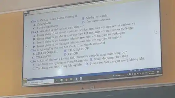 Câu 4. CHCl_(3)
có tên thông thường là
B.Methyl chloride
D. Trichloromethane
A Chloroform.
C. I-chloromethane
Câu 5. Alcohol là những hợp chất hữu cơ.
A. Trong phân tư co nhóm hydroxy liên kết trực tiếp với nguyên tử carbogen.
B. Trong phàn tư có nhóm hydroxy liên kết trực hếp với nguyên tử hydrogen.
C. Trong phân từ có nalogen liên kết trực tiếp với nguyên tử hydrogen.
D. Trong phân tư có halogen liên kết trực tiếp với nguyên từ carbon
Câu 6. Alcohol bi oxi hoá bời CuO, to tạo thành ketone la
B CH_(3)CH_(2)CH_(2)OH.
A
CH_(3)CH(OH)CH_(3)
D. CH_(3)OH
Câu 7. Khi đế lâu trong không khí, phenol bị chuyển sang màu hồng do?
C. CH_(3)CH_(2)OH.
A. Tác dụng với hydrogen trong không khí. B. Nhiệt đó nóng chảy thấp.
C. Tác dung với nước trong không khi.
D. Bi
oxi hóa bởi oxygen trong không khi.