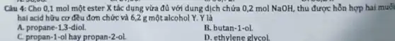 Câu 4: Cho 0,1 mol một ester X tác dụng vừa đủ với dung dịch chứa 0,2 mol NaOH thu được hỗn hợp hai muối
hai acid hữu cơ đều đơn chức và 6,2 g một alcohol Y. Y là
A. propane-1,3-diol.
B. butan-1-ol
C. propan-1-ol hay propan-2-ol
D. ethylene glycol
