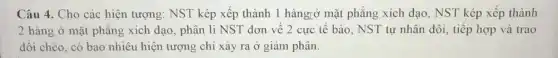 Câu 4. Cho các hiện tượng: NST kép xếp thành 1 hàngrở mặt phẳng xích đạo , NST kép xếp thành
2 hàng ở mặt phẳng xích đạo, phân li NST đơn về 2 cực tế bào , NST tự nhân đôi , tiếp hợp và trao
đối chéo, có bao nhiêu hiện tượng chỉ xảy ra ở giảm phân.