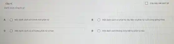 Câu 4 :
Danh sách rồng là gì?
A
Một danh sách có ít nhất một phần tử
Một danh sách có phần tử đầu tiên và phần tử cuối cùng giống nhau
Một danh sách có số lượng phần tử vô hạn
Một danh sách không chứa bất kỳ phần tử nào