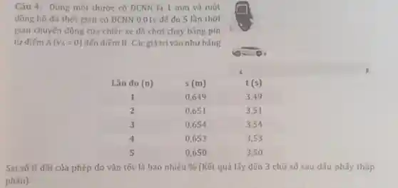 Câu 4: Dùng mót thước có DCNN là 1 mm và một
đồng hồ đo thờ gian có ĐCNN 0,015 đé do 5 lần thời
gian chuyến đồng của chiếc xe đồ chơi chay bằng pin
từ điếm A(v_(A)=0) đến diếm B Các giá trị vào như bảng
Sai só ti đối của phép đo vận tốc là bao nhiêu %  (Kết quả lấy đến 3 chữ số sau dẫu phấy thâp
phân).