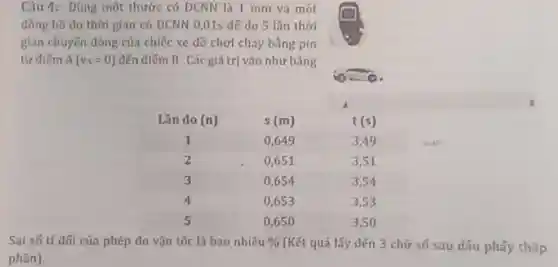 Câu 4: Dùng một thước có DCNN là 1 mm và một
đồng hồ đo thời gian có ĐCNN 0,015 đế do 5 lần thời
gian chuyến động của chiếc xe đồ chơi chay bằng pín
từ điếm A(v_(A)=0) đến điểm B . Các giá trị vào như bảng
Sai só tỉ đối của phép đo vận tốc là bao nhiêu %  (Kết quả lấy đến 3 chữ số sau dấu phấy thâp