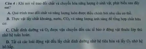 Câu 4 : Khi nói về trao đổi chất và chuyển hóa nǎng lượng ở sinh vật,phát biểu sau đây
sai?
A. Quá trinh trao đổi chất và nǎng lượng luôn được điều chỉnh bởi nhu cầu cơ thể.
B. Thực vật lấy chất khoáng, nước, CO_(2) và nǎng lượng ánh sáng để tổng hợp chất hữu
co.
C. Chất dinh dưỡng và O_(2) được vận chuyển đến các tế bào ở động vật thuộc lớp thú
nhờ hệ tuần hoàn.
D. Tất cả các loài động vật đều lấy chất dinh dưỡng nhờ hệ tiêu hóa và lấy O_(2) nhờ hệ
hô hấp.