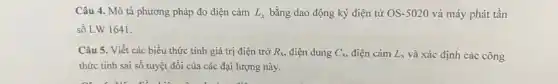 Câu 4. Mô tả phương pháp đo điện cảm L_(x) bằng dao động ký điện tử OS-5020 và máy phát tần
số LW 1641.
Câu 5. Viết các biểu thức tính giá trị điện trở R_(x) điện dung C_(x) điện cảm L_(x) và xác định các công
thức tính sai số tuyệt đối của các đại lượng này.