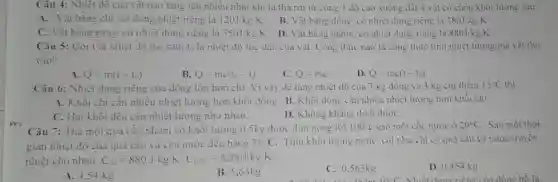 Câu 4: Nhiệt dộ của vật nào tǎng lên nhiều nhất khi ta thà rơi từ cùng 1 độ cao xuống dất 4 vật có cùng khối lượng sau:
A. Vật bằng chì có dung nhiệt riêng là 120J/kgcdot K
B. Vật bằng đồng có nhiệt dung riêng là 380J/kgcdot K
C. Vật bằng gang có nhiệt dung riêng là 550J/kgcdot K
D. Vật bǎng nhôm có nhiệt dung riêng là 880J/kgcdot K
Câu 5: Gọi t là nhiệt độ lúc sau, 10 là nhiệt độ lúc đầu của vật. Công thức nào là công thức tính nhiệt lượng mà vật thu
vào?
A Q=m(1-t_(0))
B. Q=mc(l_(0)-1)
C. Q=mc
D. Q=mc(t-t_(0))
Câu 6: Nhiệt dung riêng của đồng lớn hơn chi . Vì vậy để tǎng nhiệt độ của 3 kg đồng và 3 kg chi thêm 15^circ C
A. Khối chi cân nhiều nhiệt lượng hơn khối đồng. B . Khối đồng cần nhiều nhiệt lượng hơn khối chì.
C. Hai khối đều cần nhiệt lượng như nhau.
D. Không khǎng dịnh dượC.
Câu 7: Thả một quả cầu nhôm có khối lượng 0,5kg được đun nóng tới
100^circ C vào một cốc nước ở 20^circ C Sau một thời
gian nhiệt độ của quả cầu và của nước đều bằng 35^circ C Tính khối lượng nước, coi như chỉ có quả câu và nước truyền
nhiệt cho nhau, C_(Al)=880J/kgcdot K,C_(H2O)=4200J/kgcdot K
A. 4.54 kg
B. 5,63 kg
C. 0,563kg
D. 0.454 kg
Nhiệt dung riêng của đồng hồ là: