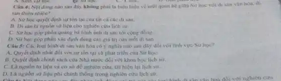 Câu 4: Nội dung nào sau đây không phải là biểu hiện về moi quan hệ gifra Sư hoc với di sàn vǎn hóa. đi
san thiên nhiên?
A. Sử học quyết định sự tồn tại của tất cả các di sản.
B. Di sản là nguồn sử liệu cho nghiên cứu lịch sử.
C. Sử học góp phàn quảng bá hình ảnh di sản tới cộng đồng.
D. Sữ học góp phần xác định đủng các giá trị của mỗi di sản.
Câu 5: Các loại bình di sản vǎn hóa có ý nghĩa nào sau đây đối với lĩnh vực Sử học?
A. Quyết định nhất đối với sự tồn tại và phát triển của Sứ họC.
B. Quyết định chính sách của Nhà nước đối với khoa học lich sư.
C. Là nguồn tư liệu và cơ sờ để nghiên cứu, tái hiện lại lịch sứ.
D. Là nguồn sử liệu phi chính thống trong nghiên cứu lịch sử.
D.Là nguồn sử liệu phi chính thống trong nghiên cứu lịch sử