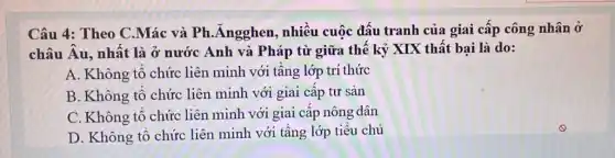 Câu 4: Theo C.Mác và Ph .Ángghen, nhiều cuộc đấu tranh của giai cấp công nhân ở
châu Âu, nhật là ở nước Anh và Pháp từ giữa thế kỷ XIX thất bại là do:
A. Không tô chức liên minh với tâng lớp trí thức
B. Không tô chức liên minh với giai cấp tư sản
C. Không tô chức liên minh với giai câp nông dân
D. Không tổ chức liên minh với tâng lớp tiêu chủ