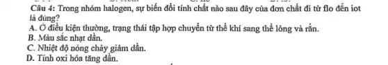 Câu 4: Trong nhóm halogen, sự biến đổi tính chất nào sau đây của đơn chất đi từ flo đến iot
là đúng?
A. Ở điều kiện thường, trạng thái tập hợp chuyển từ thể khí sang thể lỏng và rắn.
B. Màu sắc nhạt dân.
C. Nhiệt độ nóng chảy giảm dần.
D. Tính oxi hóa tǎng dần.