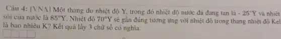 Câu 4: [VNA] Một thang đo nhiệt độ Y, trong đó nhiệt độ nước đá đang tan là
-25^circ Y và nhiệt
sôi của nước là 85^circ Y Nhiệt đô 70^circ Y sẽ gần đúng tương ứng với nhiệt độ trong thang nhiệt độ Kel
là bao nhiêu K?Kết quả lấy 3 chữ số có nghĩa.