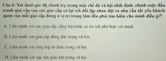 Câu 4: Xét dưới góc độ chính trị , trong một chế độ xã hội nhất định, chính cuộc đấu
tranh giai cấp của các giai câp có lợi ích đối lập nhau đặt ra nhu câu tất yêu khách
quan của môi giai cấp đứng ở vị trí trung tâm đều phải tìm kiếm cho mình điều gì?
A. Liên minh với các giai cấp, tầng lớp khác có lợi ích phù hợp với minh
B. Liên minh với giai cấp đông đảo trong xã hội.
C. Liên minh với tầng lớp trí thức trong xã hội.
D. Liên minh với các tôn giáo lớn trong xã hội.