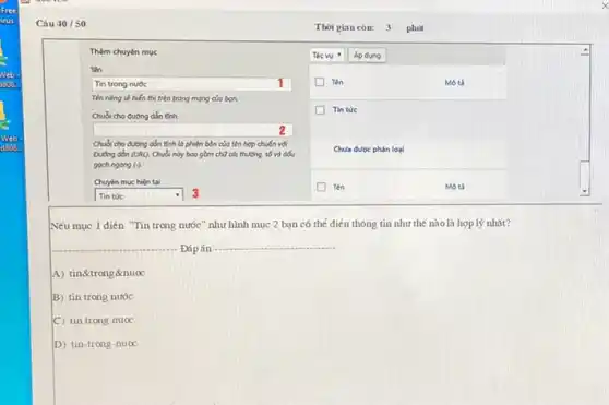 Câu 40 / 50 
Thời gian còn: 3 phút
Thêm chuyển mục
Tên
Tên trong nước
Tên riêng sẽ hiến thị trên trang mạng của bạn.
Chuỗi cho đường dẵn tĩnh
2
Chuỗi cho đường dẵn tĩnh là phiên bớn củo tín hợp chuốn với
Chưa được phân loại
Dường dẵn được. Chuối máy boo gồm chữ cới thường, sớ vở đớu
Chuyển muc hiện tại
Tên tức
3
Mô tả
Néu mục 1 điển "Tin trong nước" như hình mục 2 bạn có thể điển thong tin như thế nào là hợp lý nhất?
Đáp án
A) tin&trong&nuoc
B) tin trong nước
C) tin trong nuoc
D) tin-trong-nuoc