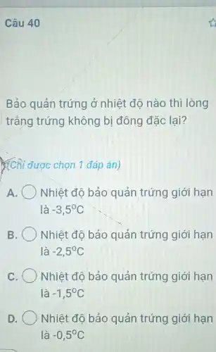 Câu 40
Bảo quản trứng ở nhiệt độ nào thì lòng
trắng trứng không bị đông đặc lại?
(Chi được chọn 1 đáp án)
A. Nhiệt độ bảo quản trứng giới hạn
là -3,5^circ C
B	Nhiệt độ bảo quản trứng giới hạn
là -2,5^circ C
C. Nhiệt độ bảo quản trứng giới hạn
là -1,5^circ C
D Nhiệt độ bảo quản trứng giới hạn
là -0,5^circ C