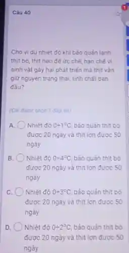 Câu 40
Cho ví dụ nhiệt độ khi bảo quản lanh
thịt bò, thịt heo để ức chế, hạn chế vi
sinh vật gây hại phát triển mà thịt vân
giữ nguyên trạng thái, tính chất ban
đầu?
(Chi được chon 1 đáp án)
A	Nhiệt độ 0div 1^circ C bảo quản thịt bò
được 20 ngày và thịt lợn được 50
ngày
B. Nhiệt đô 0div 4^circ C , bảo quản thịt bò
được 20 ngày và thịt lợn được 50
ngày
C	Nhiệt độ 0div 3^circ C bảo quản thịt bò
được 20 ngày và thịt lợn được 50
ngày
D	Nhiệt độ 0div 2^circ C bảo quản thịt bò
được 20 ngày và thịt lợn được 50
ngày