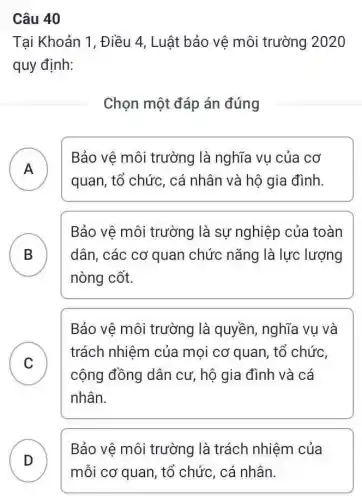 Câu 40
Tại Khoản 1, Điều 4, Luật bảo vê môi trường 2020
quy định:
Chọn một đáp án đúng
A
Bảo vệ môi trường là nghĩa vụ của cơ
.
quan, tổ chức, cá nhân và hộ gia đình
B
nòng cốt.
Bảo vệ môi trường là sự nghiệp của toàn
dân, các cơ quan chức nǎng là lực lượng
.
Bảo vệ môi trường là quyền, nghĩa vụ và
C
trách nhiệm của mọi cơ quan, tổ chức,
v
cộng đồng dân cư, hộ gia đình và cá
nhân.
Bảo vệ môi trường là trách nhiệm của