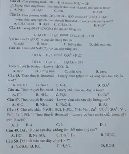 Câu 41. Cho phương trinh: NH_(3)+H_(2)Oleftharpoons NH_(4)^-+OH^-
Trọng phản ứng thuận theo thuyết Bronsted -Lowry chất nào là base?
A. NH_(3)
B. H_(2)O
C. NH_(4)^ast 
D. OH
Cầu 42. Cho phương trinh: CH_(3)COOH+H_(2)Oleftharpoons CH_(3)COO^-+H_(3)O^-
Trong phản ứng nghịch theo thuyết Bronsted -Lowry chất nào là acid?
A. CH_(3)COOH
B. H_(2)O
C. CH_(3)COO^-
D. H_(3)O^ast 
Câu 43. Trong dd CH_(3)COONa tồn tại cân bằng sau:
CH_(3)COO^-+H_(2)Oleftharpoons CH_(3)COOH+OH
Vai trò của CH_(3)COO^- trong cân bằng trên là
A. acid
B. base.
C. lưỡng tinh.
D. chất oxi hóa.
Câu 44. Trong dd NaHCO_(3) có các cân bằng sau:
HCO_(3)^-+H_(2)Oleftharpoons CO_(3)^2-+H_(3)O^+
HCO_(3)^-+H_(2)Oleftharpoons H_(2)CO_(3)+OH^-
Theo thuyết Brônsted -Lowry, HCO_(3)^- là
A. acid.
B. lưỡng tính.
C. chất khử.
D. base.
Câu 45. Theo thuyết Bronsted - Lowry chất (phân tử và ion)nào sau đây là
acid?
A. NaOH
B. NaCl.
C. NH_(4)^+
D. CO_(3)^2-
Câu 46. Theo thuyết Bronsted - Lowry chất nào sau đây là base?
A. H^ast 
B. NH_(3)
C. H_(2)S
D. Cu^2+
Câu 47. Theo thuyết Bronsted - Lowry chất nào sau đây lưỡng tính?
A. H_(2)O
B. NH_(3)
C. NaOH.
D. Al.
Câu 48. Cho các chất: NaOH, HCl, H_(3)PO_(4),NH_(3),Na^+,Zn^2+,CO_(3)^2-,SO_(4)^2-,S^2-
Fe^2+,Fe^3+,PO_(4)^3- Theo thuyết Bronsted -Lowry có bao nhiêu chất trong dãy
trên là acid?
A. 3. B. 4.
C.5.
D. 6.
Câu 49. Dd chất nào sau đây không làm đổi màu quỳ tím?
A. HCl. B.
Na_(2)SO_(4)
C. Ba(OH)_(2)
D. HClO_(4)
Câu 50. Dd chất nào sau đây có pHgt 7
A. NaNO_(3) B. KCl.
C. H_(2)SO_(4)
D. KOH.