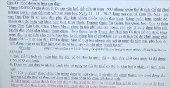 Câu 41: Doc doan tir liêu sau dây
"Dươc UNESCO phi danh là Di sản vǎn hoá thế giới từ nǎm 1993 nhưng quần thể di tích Có đô Huế
thường xuyên phải đôi mặt với nan xâm hai Ngày 21-11-2017 lǎng mỏ của bà Trần Thị Nga - mẹ
vua Due Dức bi ke gian đáp phá đào bởi, khiến nhiều người đau lòng. Đáng buồn hơn, trước đó,
nhiêu di tích, hiện vật khác như lǎng Khái Định, Tnnme Quốc Từ Giám, bia Quốc học, Cini vị thân
công. Phu Vin Lâu . Chùa Thiên Mu,... cùng bị tàn phá nghiêm trong, chủ yếu là do ý thức kém của
người dân cùng như khách tham quan. Theo thông tin tir Trung làm B.io tồn Di tích Có đô Hué tóng
mức dâu tư dư kiến cho dư án bao ton, tu bo phục hòi và phát huy giá tri di tích Có đô Hue trong giai
2016-2020 lên đến 1274 tỉ đồng Một số tiền lớn nhưng néu xét từ mức đó xâm hai.phá hoai di
tích dang dien ra toi Hue hiện nay thì số tiền này vin chi nhur "muối bó bé".
Nguồn
311448)
https://www.have.whileb.lisangspitalphoningmyselflowsandsofthereshard-
a. Với giá tri lich sir-vǎn hóa Liu đời, có đô Hué là quân thé di tích duy nhất cin nước ta da diroc
UNESCO ghi danh.
b. Doan tir lieu dưa ra nhưng cành bio về nguy cơ Có đô Huế có the bi xim hai ở nhiêu di tích.hiện
C. "1274 ti dóng"được nhic đến trong đoạn tư liệu chinh là số tiền thu được thông qua hoat đóng du
lịch tại Có đó Huế và dros sir dung most phan đe tu bo phuc hoi lai di tich
d. Mor trong nhima thich thire lớn đit ri cho cong tile bộo tồn và phát huy giá Iricus di san có đó Hue
hien nay là ý thức trách nhiệm kém của người dân và khích tham quan.